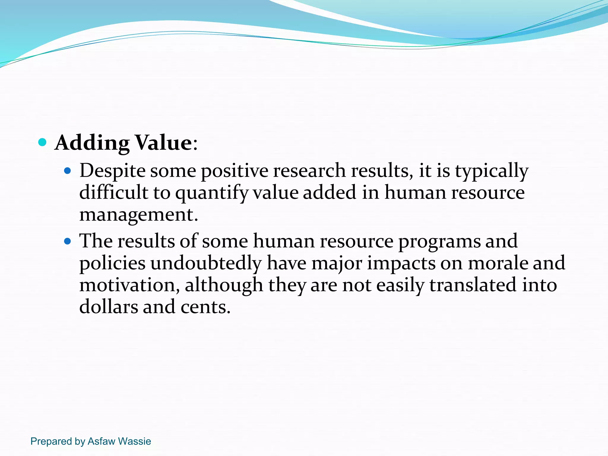Prepared by Asfaw Wassie
 Adding Value:
 Despite some positive research results, it is typically
difficult to quantify value added in human resource
management.
 The results of some human resource programs and
policies undoubtedly have major impacts on morale and
motivation, although they are not easily translated into
dollars and cents.
 
