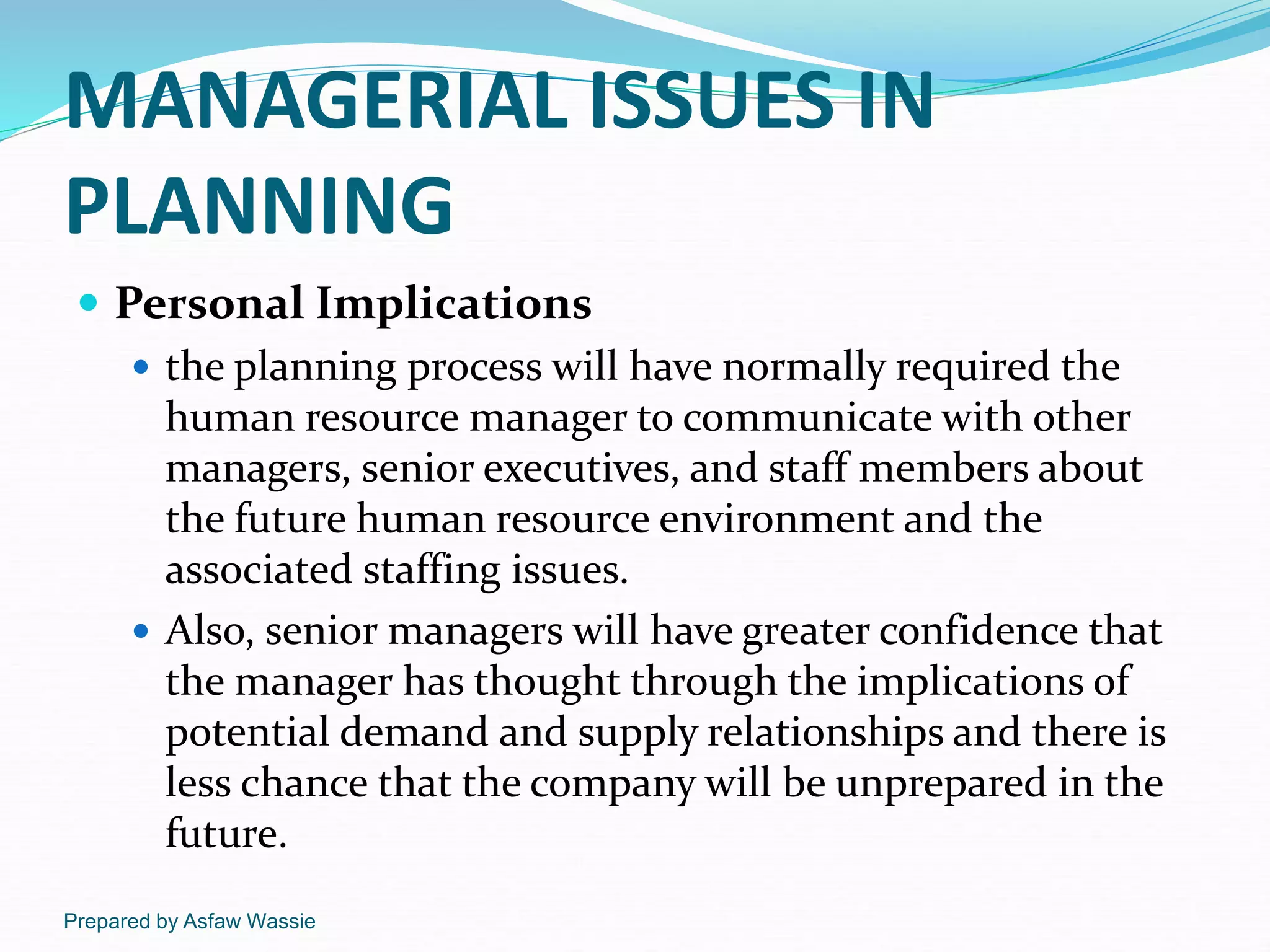 Prepared by Asfaw Wassie
MANAGERIAL ISSUES IN
PLANNING
 Personal Implications
 the planning process will have normally required the
human resource manager to communicate with other
managers, senior executives, and staff members about
the future human resource environment and the
associated staffing issues.
 Also, senior managers will have greater confidence that
the manager has thought through the implications of
potential demand and supply relationships and there is
less chance that the company will be unprepared in the
future.
 