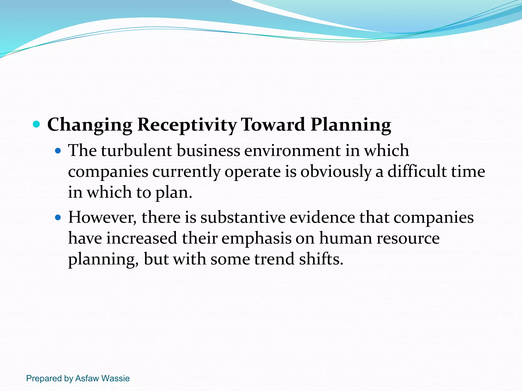 Prepared by Asfaw Wassie
 Changing Receptivity Toward Planning
 The turbulent business environment in which
companies currently operate is obviously a difficult time
in which to plan.
 However, there is substantive evidence that companies
have increased their emphasis on human resource
planning, but with some trend shifts.
 