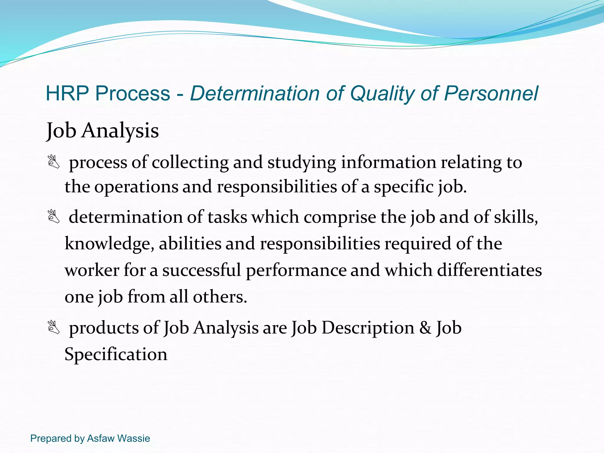 Prepared by Asfaw Wassie
HRP Process - Determination of Quality of Personnel
Job Analysis
 process of collecting and studying information relating to
the operations and responsibilities of a specific job.
 determination of tasks which comprise the job and of skills,
knowledge, abilities and responsibilities required of the
worker for a successful performance and which differentiates
one job from all others.
 products of Job Analysis are Job Description & Job
Specification
 