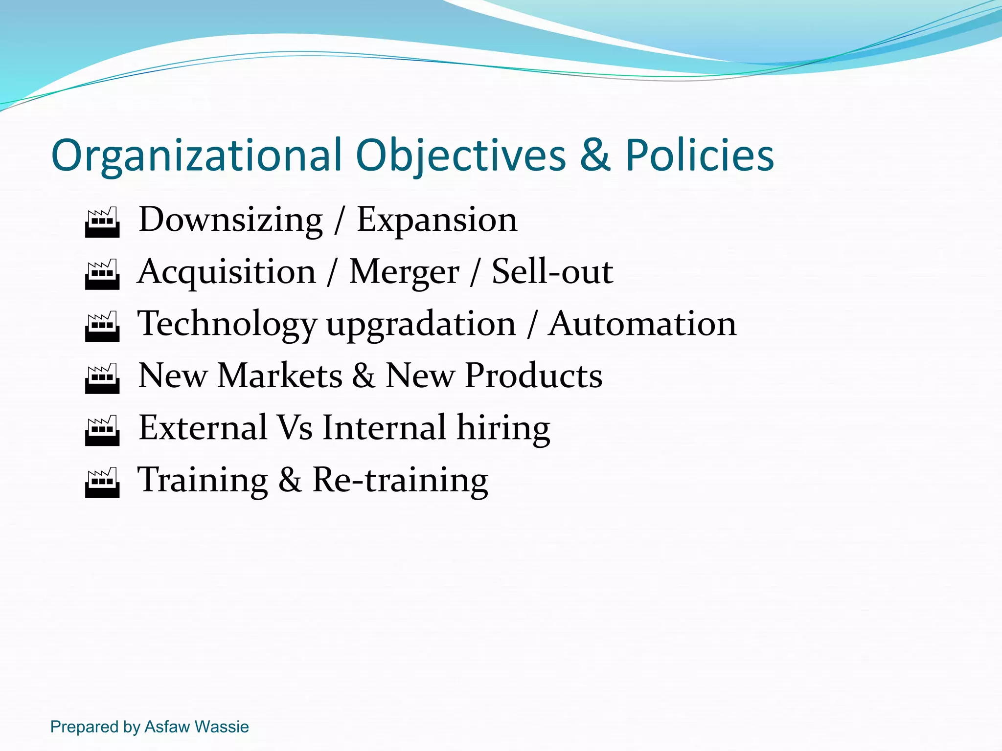 Prepared by Asfaw Wassie
Organizational Objectives & Policies
 Downsizing / Expansion
 Acquisition / Merger / Sell-out
 Technology upgradation / Automation
 New Markets & New Products
 External Vs Internal hiring
 Training & Re-training
 