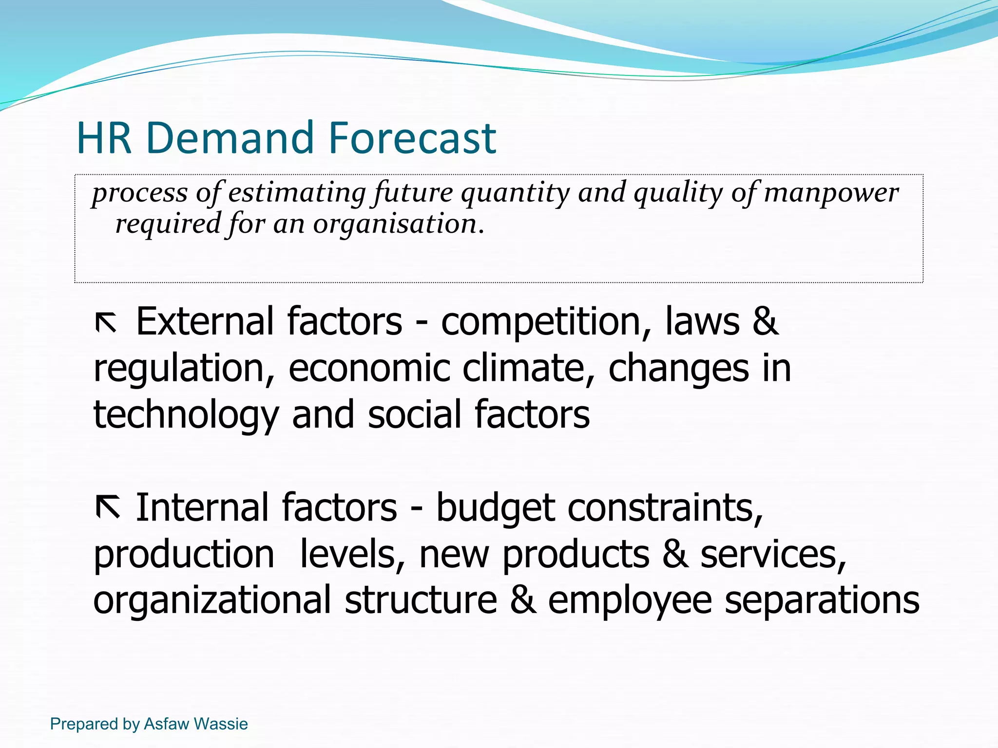 Prepared by Asfaw Wassie
HR Demand Forecast
process of estimating future quantity and quality of manpower
required for an organisation.
 External factors - competition, laws &
regulation, economic climate, changes in
technology and social factors
 Internal factors - budget constraints,
production levels, new products & services,
organizational structure & employee separations
 