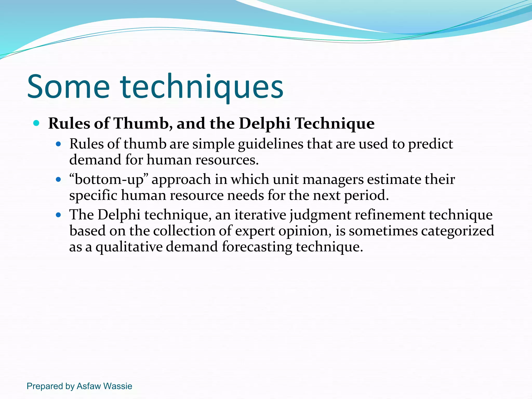 Prepared by Asfaw Wassie
Some techniques
 Rules of Thumb, and the Delphi Technique
 Rules of thumb are simple guidelines that are used to predict
demand for human resources.
 “bottom-up” approach in which unit managers estimate their
specific human resource needs for the next period.
 The Delphi technique, an iterative judgment refinement technique
based on the collection of expert opinion, is sometimes categorized
as a qualitative demand forecasting technique.
 