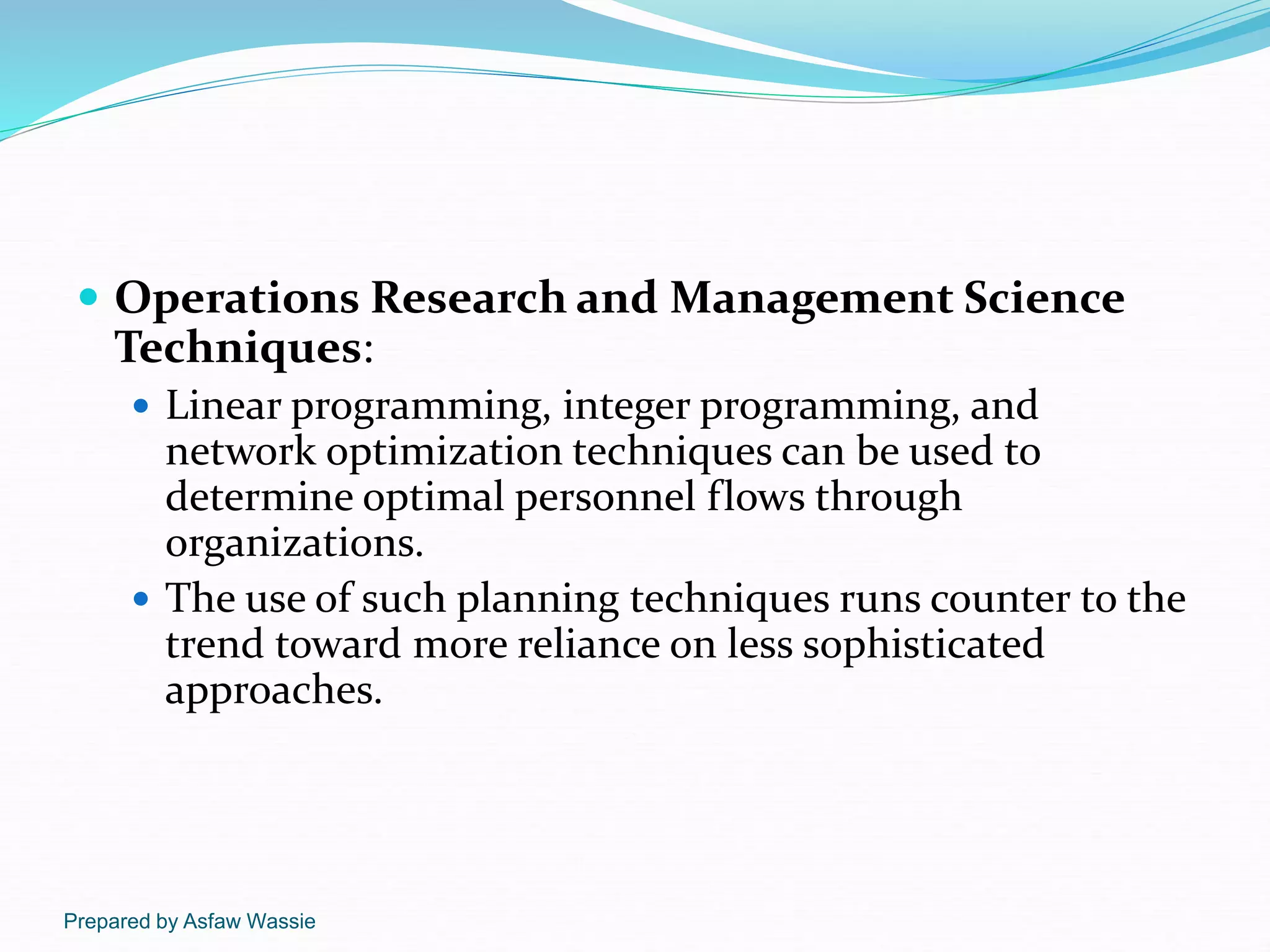 Prepared by Asfaw Wassie
 Operations Research and Management Science
Techniques:
 Linear programming, integer programming, and
network optimization techniques can be used to
determine optimal personnel flows through
organizations.
 The use of such planning techniques runs counter to the
trend toward more reliance on less sophisticated
approaches.
 