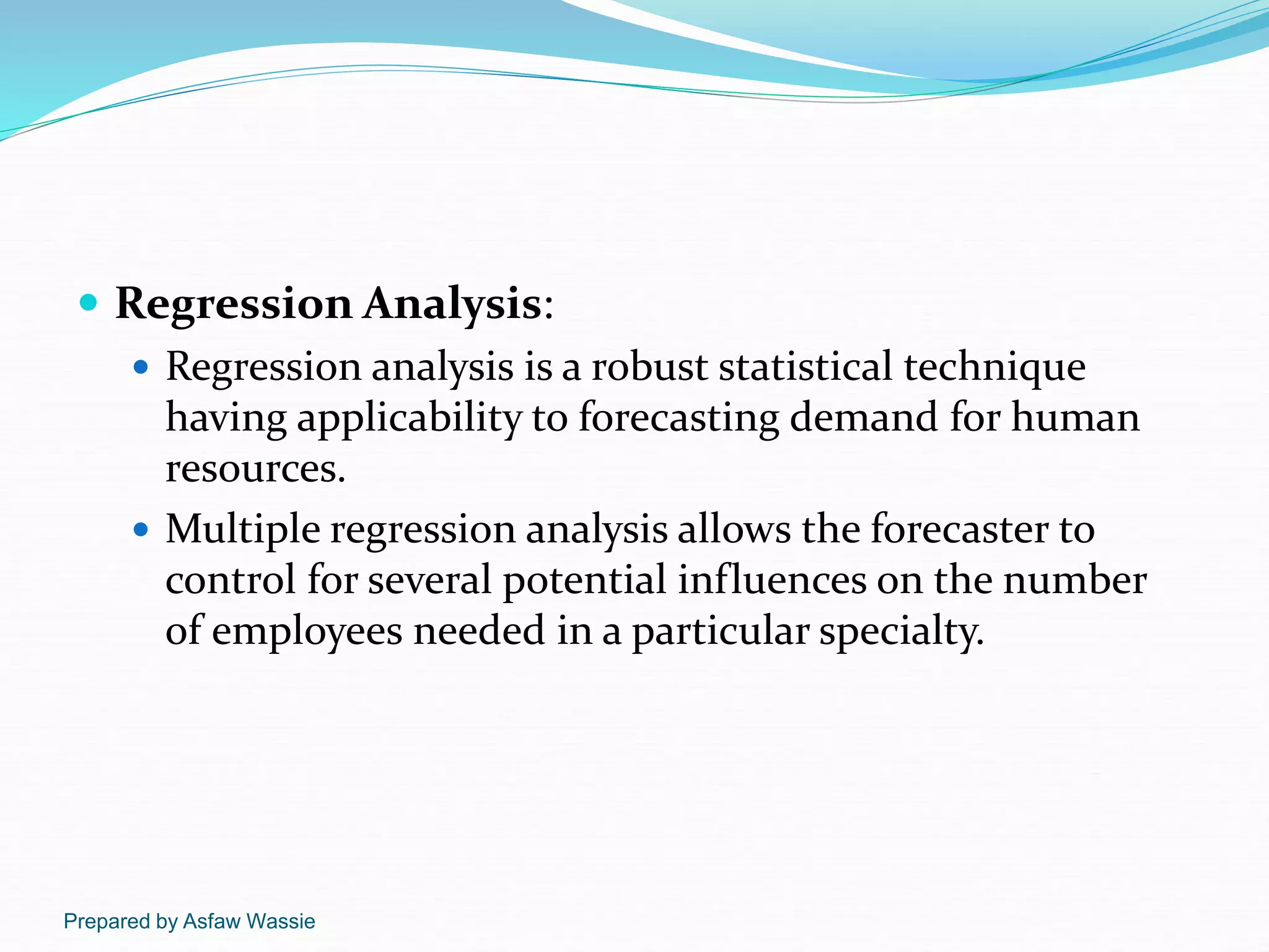 Prepared by Asfaw Wassie
 Regression Analysis:
 Regression analysis is a robust statistical technique
having applicability to forecasting demand for human
resources.
 Multiple regression analysis allows the forecaster to
control for several potential influences on the number
of employees needed in a particular specialty.
 