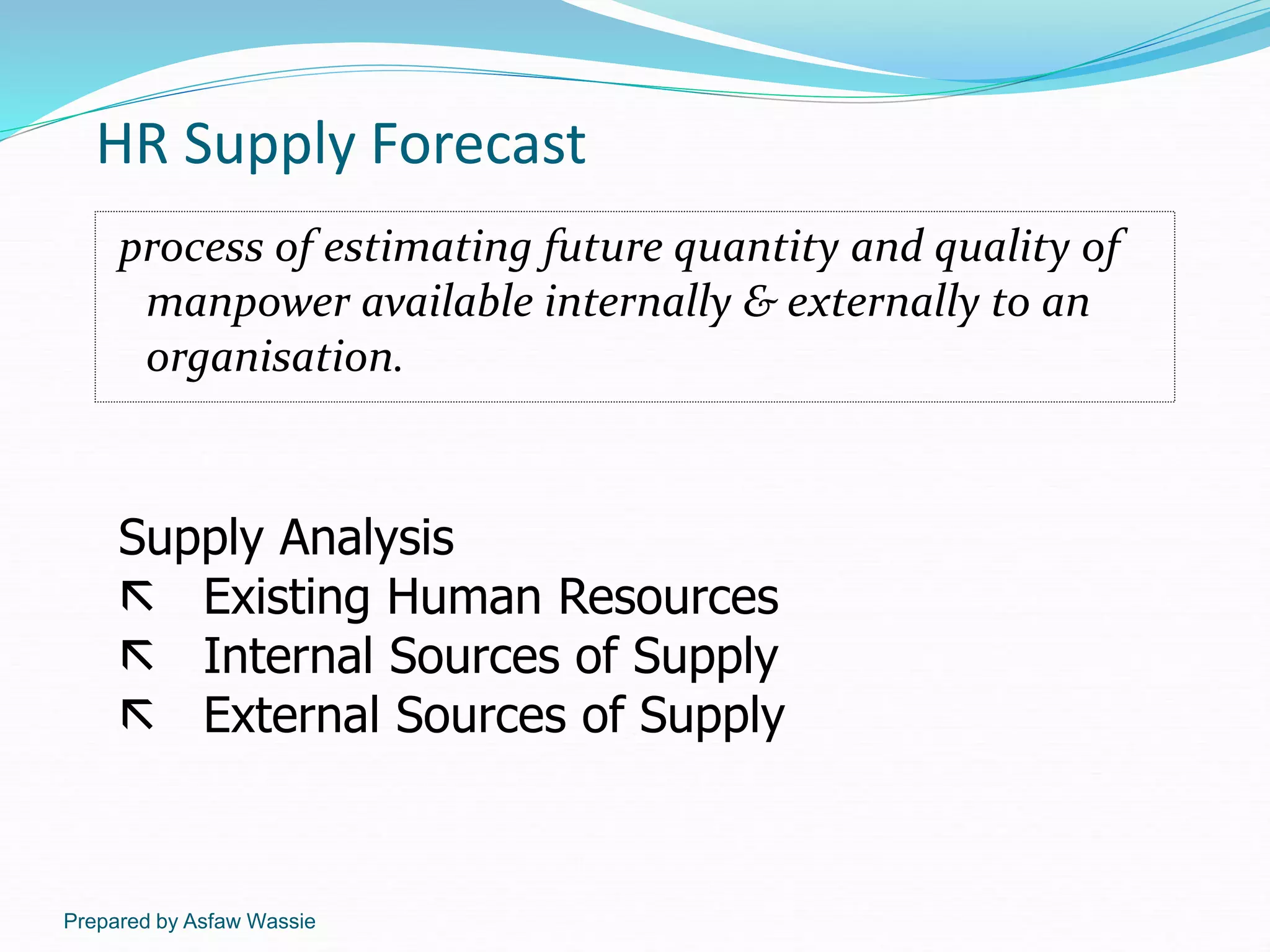 Prepared by Asfaw Wassie
HR Supply Forecast
process of estimating future quantity and quality of
manpower available internally & externally to an
organisation.
Supply Analysis
 Existing Human Resources
 Internal Sources of Supply
 External Sources of Supply
 