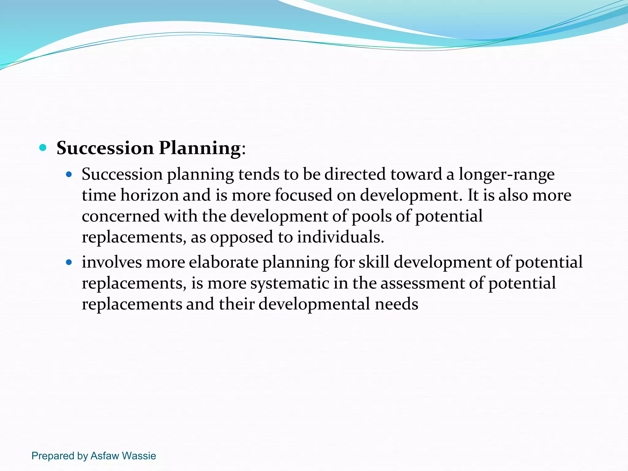 Prepared by Asfaw Wassie
 Succession Planning:
 Succession planning tends to be directed toward a longer-range
time horizon and is more focused on development. It is also more
concerned with the development of pools of potential
replacements, as opposed to individuals.
 involves more elaborate planning for skill development of potential
replacements, is more systematic in the assessment of potential
replacements and their developmental needs
 