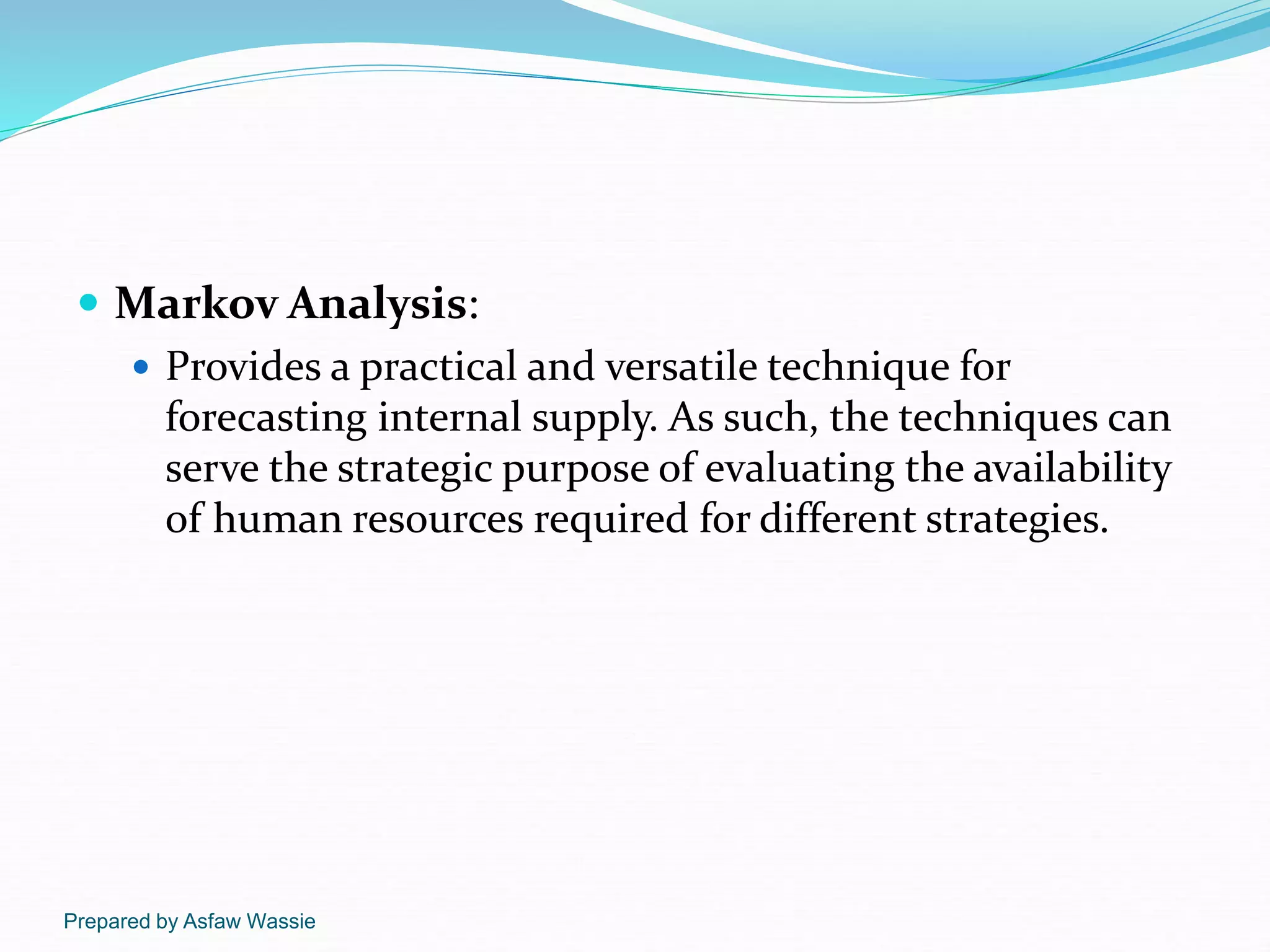 Prepared by Asfaw Wassie
 Markov Analysis:
 Provides a practical and versatile technique for
forecasting internal supply. As such, the techniques can
serve the strategic purpose of evaluating the availability
of human resources required for different strategies.
 