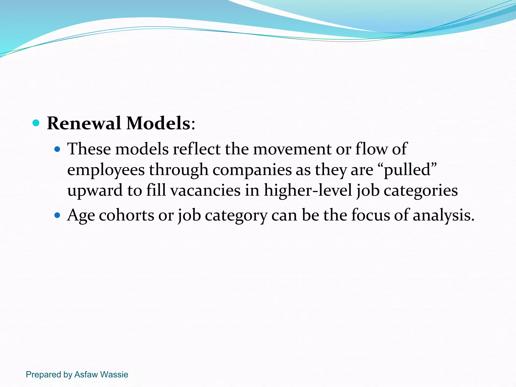 Prepared by Asfaw Wassie
 Renewal Models:
 These models reflect the movement or flow of
employees through companies as they are “pulled”
upward to fill vacancies in higher-level job categories
 Age cohorts or job category can be the focus of analysis.
 