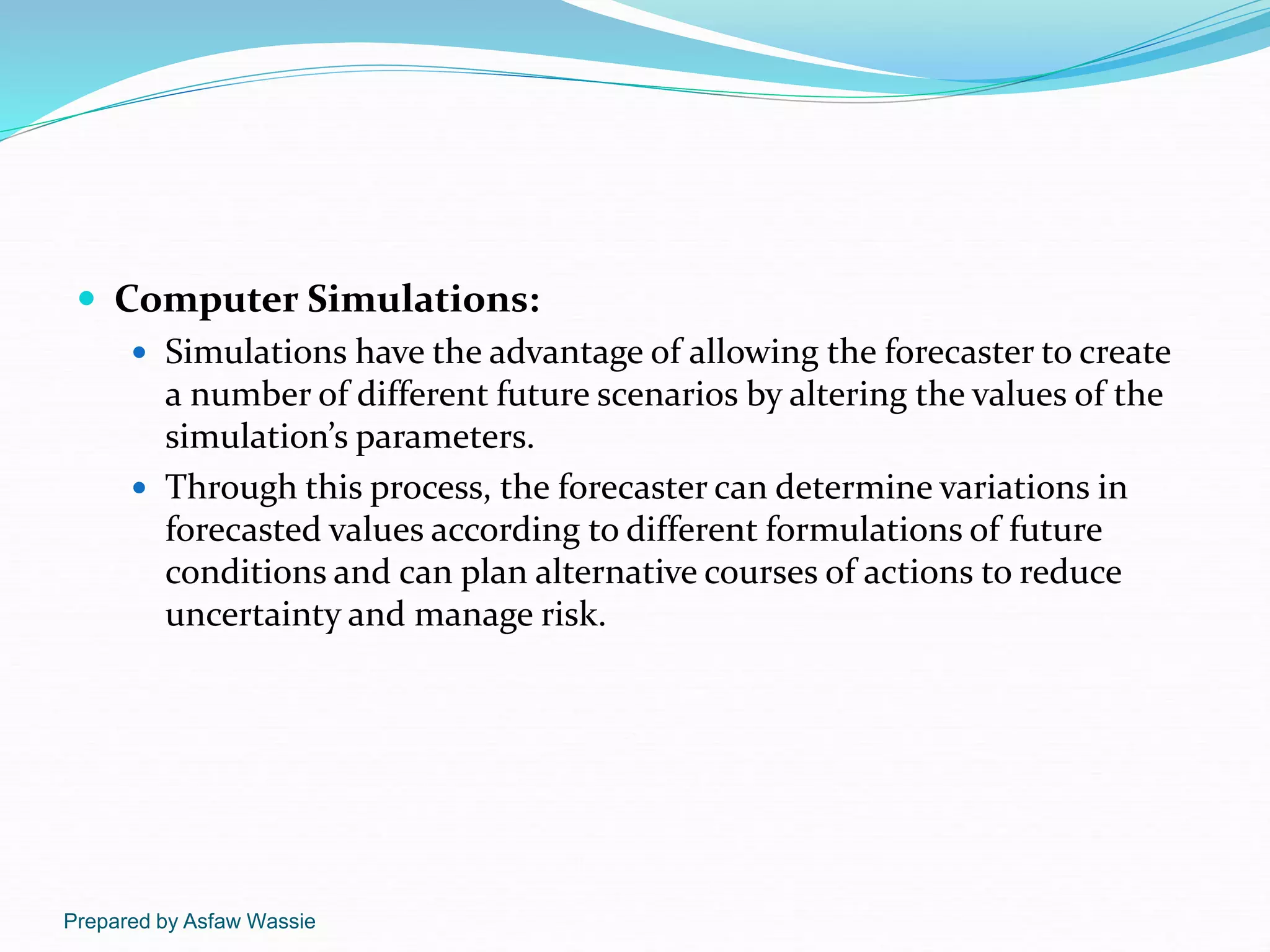 Prepared by Asfaw Wassie
 Computer Simulations:
 Simulations have the advantage of allowing the forecaster to create
a number of different future scenarios by altering the values of the
simulation’s parameters.
 Through this process, the forecaster can determine variations in
forecasted values according to different formulations of future
conditions and can plan alternative courses of actions to reduce
uncertainty and manage risk.
 
