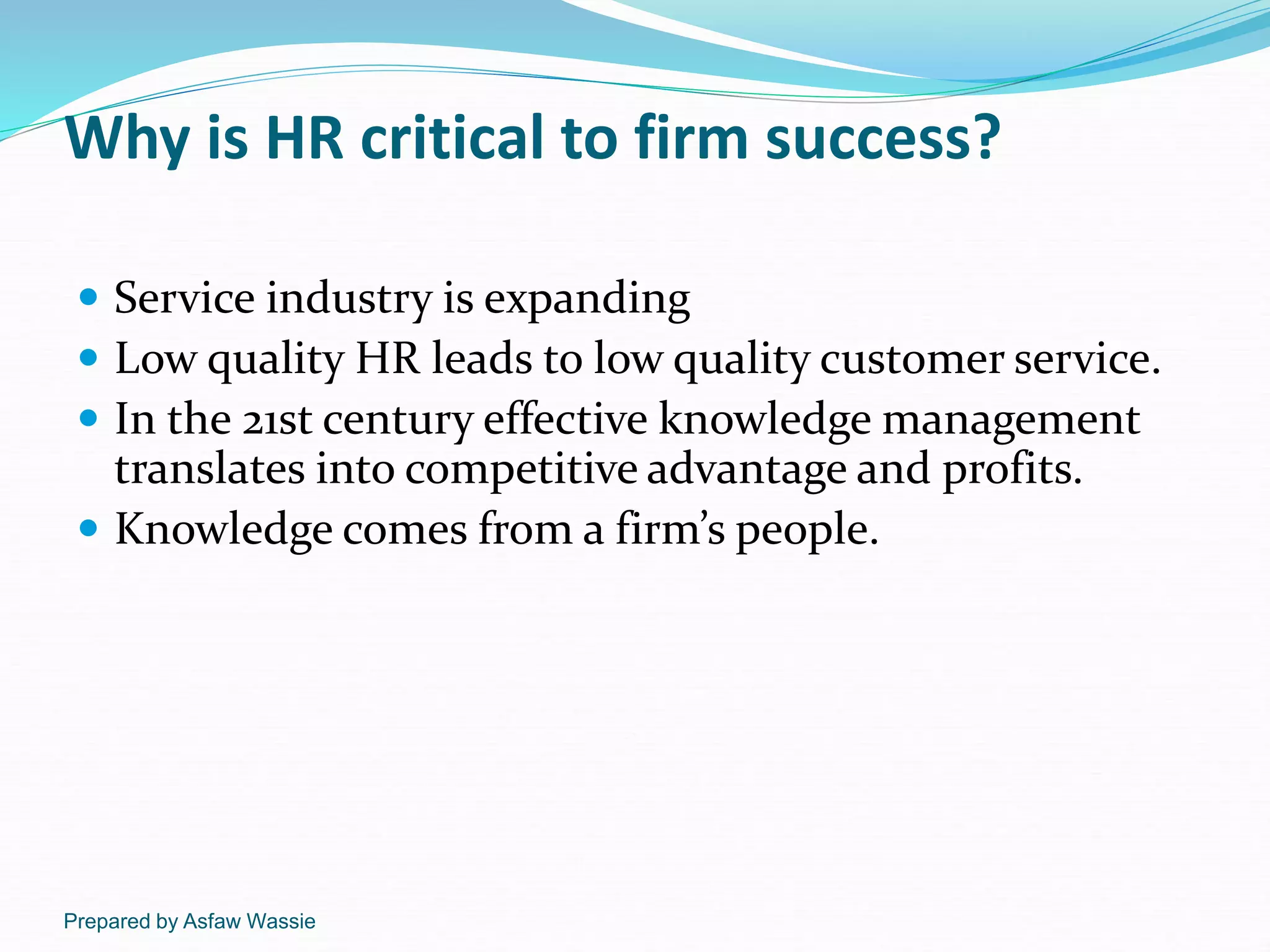 Prepared by Asfaw Wassie
Why is HR critical to firm success?
 Service industry is expanding
 Low quality HR leads to low quality customer service.
 In the 21st century effective knowledge management
translates into competitive advantage and profits.
 Knowledge comes from a firm’s people.
 