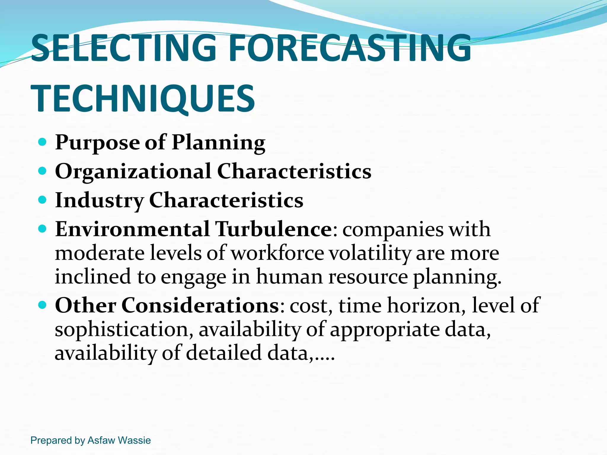 Prepared by Asfaw Wassie
SELECTING FORECASTING
TECHNIQUES
 Purpose of Planning
 Organizational Characteristics
 Industry Characteristics
 Environmental Turbulence: companies with
moderate levels of workforce volatility are more
inclined to engage in human resource planning.
 Other Considerations: cost, time horizon, level of
sophistication, availability of appropriate data,
availability of detailed data,….
 