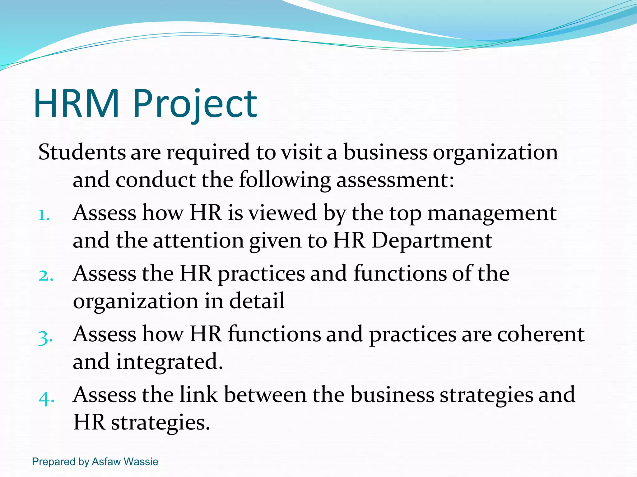 Prepared by Asfaw Wassie
HRM Project
Students are required to visit a business organization
and conduct the following assessment:
1. Assess how HR is viewed by the top management
and the attention given to HR Department
2. Assess the HR practices and functions of the
organization in detail
3. Assess how HR functions and practices are coherent
and integrated.
4. Assess the link between the business strategies and
HR strategies.
 