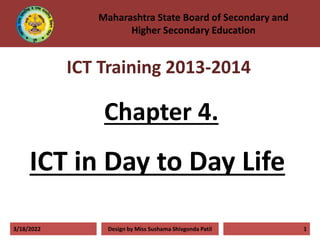Chapter 4.
ICT in Day to Day Life
3/18/2022 Design by Miss Sushama Shivgonda Patil 1
Maharashtra State Board of Secondary and
Higher Secondary Education
ICT Training 2013-2014
 