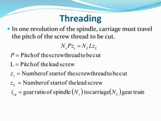 Threading
 In one revolution of the spindle, carriage must travel
the pitch of the screw thread to be cut.
    traingearcarriagetospindleofratiogear
screwleadtheofstartofNumber
cutbetothreadscrewtheofstartofNumber
screwleadtheofPitchL
cutbetothreadscrewtheofPitch
Lscg
L
s
LLss
NNi
z
z
P
LzNPzN






 