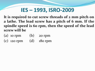 IES – 1993, ISRO-2009
It is required to cut screw threads of 2 mm pitch on
a lathe. The lead screw has a pitch of 6 mm. If the
spindle speed is 60 rpm, then the speed of the lead
screw will be
(a) 10 rpm (b) 20 rpm
(c) 120 rpm (d) 180 rpm
 