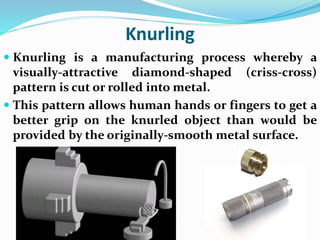 Knurling
 Knurling is a manufacturing process whereby a
visually-attractive diamond-shaped (criss-cross)
pattern is cut or rolled into metal.
 This pattern allows human hands or fingers to get a
better grip on the knurled object than would be
provided by the originally-smooth metal surface.
 