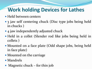 Work holding Devices for Lathes
 Held between centers
 3 jaw self centering chuck (Disc type jobs being held
in chucks )
 4 jaw independently adjusted chuck
 Held in a collet (Slender rod like jobs being held in
collets )
 Mounted on a face plate (Odd shape jobs, being held
in face plate)
 Mounted on the carriage
 Mandrels
 Magnetic chuck – for thin job
 