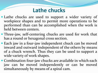 Lathe chucks
 Lathe chucks are used to support a wider variety of
workpiece shapes and to permit more operations to be
performed than can be accomplished when the work is
held between centers.
 Three-jaw, self-centering chucks are used for work that
has a round or hexagonal cross section.
 Each jaw in a four-jaw independent chuck can be moved
inward and outward independent of the others by means
of a chuck wrench. Thus they can be used to support a
wide variety of work shapes.
 Combination four-jaw chucks are available in which each
jaw can be moved independently or can be moved
simultaneously by means of a spiral cam.
 