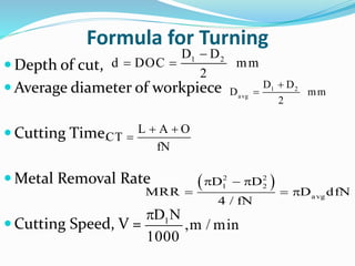 Formula for Turning
 Depth of cut,
 Average diameter of workpiece
 Cutting Time,
 Metal Removal Rate
 Cutting Speed, V =

  1 2D D
d DOC mm
2

 1 2
avg
D D
D mm
2
 

L A O
CT
fN
   
  
2 2
1 2
avg
D D
MRR D dfN
4 / fN
 1D N
,m / min
1000
 