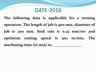 GATE-2016
The following data is applicable for a turning
operation. The length of job is 900 mm, diameter of
job is 200 mm, feed rate is 0.25 mm/rev and
optimum cutting speed is 300 m/min. The
machining time (in min) in ________________
 