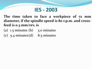 IES - 2003
The time taken to face a workpiece of 72 mm
diameter, if the spindle speed is 80 r.p.m. and cross-
feed is 0.3 mm/rev, is
(a) 1.5 minutes (b) 3.0 minutes
(c) 5.4 minutes(d) 8.5 minutes
 