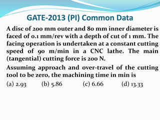 GATE-2013 (PI) Common Data
A disc of 200 mm outer and 80 mm inner diameter is
faced of 0.1 mm/rev with a depth of cut of 1 mm. The
facing operation is undertaken at a constant cutting
speed of 90 m/min in a CNC lathe. The main
(tangential) cutting force is 200 N.
Assuming approach and over-travel of the cutting
tool to be zero, the machining time in min is
(a) 2.93 (b) 5.86 (c) 6.66 (d) 13.33
 