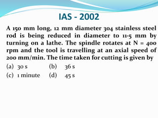 IAS - 2002
A 150 mm long, 12 mm diameter 304 stainless steel
rod is being reduced in diameter to 11·5 mm by
turning on a lathe. The spindle rotates at N = 400
rpm and the tool is travelling at an axial speed of
200 mm/min. The time taken for cutting is given by
(a) 30 s (b) 36 s
(c) 1 minute (d) 45 s
 