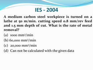 IES - 2004
A medium carbon steel workpiece is turned on a
lathe at 50 m/min. cutting speed 0.8 mm/rev feed
and 1.5 mm depth of cut. What is the rate of metal
removal?
(a) 1000 mm3/min
(b) 60,000 mm3/min
(c) 20,000 mm3/min
(d) Can not be calculated with the given data
 