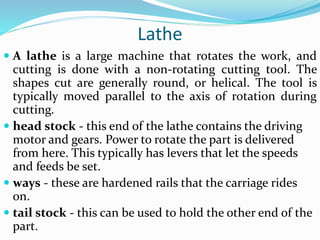 Lathe
 A lathe is a large machine that rotates the work, and
cutting is done with a non-rotating cutting tool. The
shapes cut are generally round, or helical. The tool is
typically moved parallel to the axis of rotation during
cutting.
 head stock - this end of the lathe contains the driving
motor and gears. Power to rotate the part is delivered
from here. This typically has levers that let the speeds
and feeds be set.
 ways - these are hardened rails that the carriage rides
on.
 tail stock - this can be used to hold the other end of the
part.
 