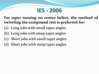 IES - 2006
For taper turning on centre lathes, the method of
swiveling the compound rest is preferred for:
(a) Long jobs with small taper angles
(b) Long jobs with steep taper angles
(c) Short jobs with small taper angles
(d) Short jobs with steep taper angles
 