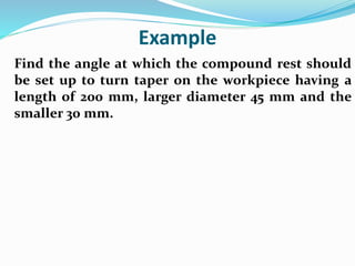 Example
Find the angle at which the compound rest should
be set up to turn taper on the workpiece having a
length of 200 mm, larger diameter 45 mm and the
smaller 30 mm.
 