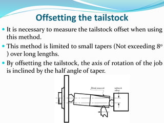 Offsetting the tailstock
 It is necessary to measure the tailstock offset when using
this method.
 This method is limited to small tapers (Not exceeding 8o
) over long lengths.
 By offsetting the tailstock, the axis of rotation of the job
is inclined by the half angle of taper.
 