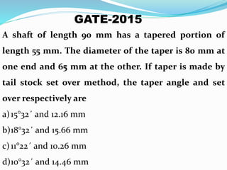 A shaft of length 90 mm has a tapered portion of
length 55 mm. The diameter of the taper is 80 mm at
one end and 65 mm at the other. If taper is made by
tail stock set over method, the taper angle and set
over respectively are
a)15°32´ and 12.16 mm
b)18°32´ and 15.66 mm
c)11°22´ and 10.26 mm
d)10°32´ and 14.46 mm
GATE-2015
 