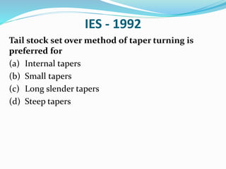 IES - 1992
Tail stock set over method of taper turning is
preferred for
(a) Internal tapers
(b) Small tapers
(c) Long slender tapers
(d) Steep tapers
 
