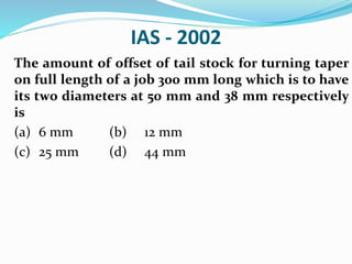 IAS - 2002
The amount of offset of tail stock for turning taper
on full length of a job 300 mm long which is to have
its two diameters at 50 mm and 38 mm respectively
is
(a) 6 mm (b) 12 mm
(c) 25 mm (d) 44 mm
 