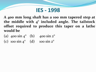 IES - 1998
A 400 mm long shaft has a 100 mm tapered step at
the middle with 4° included angle. The tailstock
offset required to produce this taper on a lathe
would be
(a) 400 sin 4° (b) 400 sin 2°
(c) 100 sin 4° (d) 100 sin 2°
 