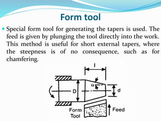 Form tool
 Special form tool for generating the tapers is used. The
feed is given by plunging the tool directly into the work.
This method is useful for short external tapers, where
the steepness is of no consequence, such as for
chamfering.
 