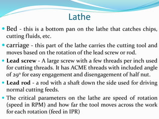 Lathe
 Bed - this is a bottom pan on the lathe that catches chips,
cutting fluids, etc.
 carriage - this part of the lathe carries the cutting tool and
moves based on the rotation of the lead screw or rod.
 Lead screw - A large screw with a few threads per inch used
for cutting threads. It has ACME threads with included angle
of 29o for easy engagement and disengagement of half nut.
 Lead rod - a rod with a shaft down the side used for driving
normal cutting feeds.
 The critical parameters on the lathe are speed of rotation
(speed in RPM) and how far the tool moves across the work
for each rotation (feed in IPR)
 