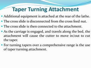 Taper Turning Attachment
 Additional equipment is attached at the rear of the lathe.
 The cross slide is disconnected from the cross feed nut.
 The cross slide is then connected to the attachment.
 As the carriage is engaged, and travels along the bed, the
attachment will cause the cutter to move in/out to cut
the taper.
 For turning tapers over a comprehensive range is the use
of taper turning attachment.
 