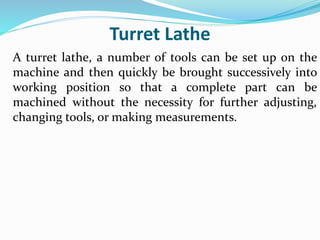 Turret Lathe
A turret lathe, a number of tools can be set up on the
machine and then quickly be brought successively into
working position so that a complete part can be
machined without the necessity for further adjusting,
changing tools, or making measurements.
 