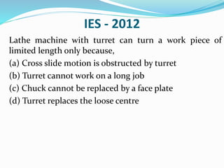 IES - 2012
Lathe machine with turret can turn a work piece of
limited length only because,
(a) Cross slide motion is obstructed by turret
(b) Turret cannot work on a long job
(c) Chuck cannot be replaced by a face plate
(d) Turret replaces the loose centre
 