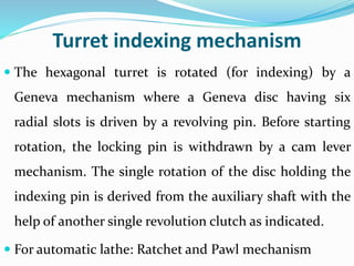 Turret indexing mechanism
 The hexagonal turret is rotated (for indexing) by a
Geneva mechanism where a Geneva disc having six
radial slots is driven by a revolving pin. Before starting
rotation, the locking pin is withdrawn by a cam lever
mechanism. The single rotation of the disc holding the
indexing pin is derived from the auxiliary shaft with the
help of another single revolution clutch as indicated.
 For automatic lathe: Ratchet and Pawl mechanism
 