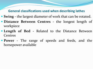 General classifications used when describing lathes
 Swing - the largest diameter of work that can be rotated.
 Distance Between Centres - the longest length of
workpiece
 Length of Bed - Related to the Distance Between
Centres
 Power - The range of speeds and feeds, and the
horsepower available
 