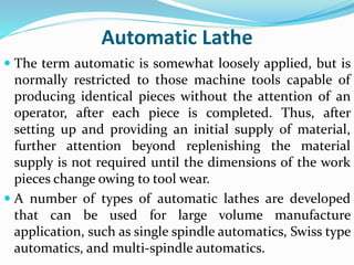 Automatic Lathe
 The term automatic is somewhat loosely applied, but is
normally restricted to those machine tools capable of
producing identical pieces without the attention of an
operator, after each piece is completed. Thus, after
setting up and providing an initial supply of material,
further attention beyond replenishing the material
supply is not required until the dimensions of the work
pieces change owing to tool wear.
 A number of types of automatic lathes are developed
that can be used for large volume manufacture
application, such as single spindle automatics, Swiss type
automatics, and multi-spindle automatics.
 