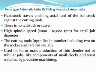 Swiss type Automatic Lathe Or Sliding Headstock Automatics
 Headstock travels enabling axial feed of the bar stock
against the cutting tools.
 There is no tailstock or turret
 High spindle speed (2000 – 10,000 rpm) for small job
diameter
 The cutting tools (upto five in number including two on
the rocker arm) are fed radially
 Used for lot or mass production of thin slender rod or
tubular jobs, like components of small clocks and wrist
watches, by precision machining.
 