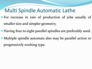 Multi Spindle Automatic Lathe
 For increase in rate of production of jobs usually of
smaller size and simpler geometry.
 Having four to eight parallel spindles are preferably used.
 Multiple spindle automats also may be parallel action or
progressively working type.
 