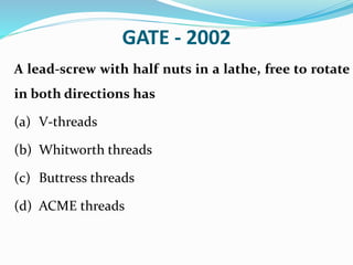 GATE - 2002
A lead-screw with half nuts in a lathe, free to rotate
in both directions has
(a) V-threads
(b) Whitworth threads
(c) Buttress threads
(d) ACME threads
 