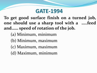 GATE-1994
To get good surface finish on a turned job,
one should use a sharp tool with a …..feed
and…… speed of rotation of the job.
(a) Minimum, minimum
(b) Minimum, maximum
(c) Maximum, maximum
(d) Maximum, minimum
 