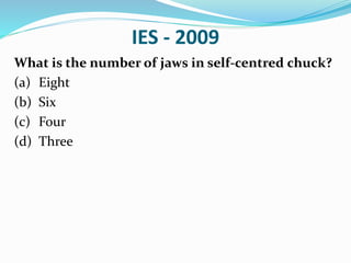 IES - 2009
What is the number of jaws in self-centred chuck?
(a) Eight
(b) Six
(c) Four
(d) Three
 